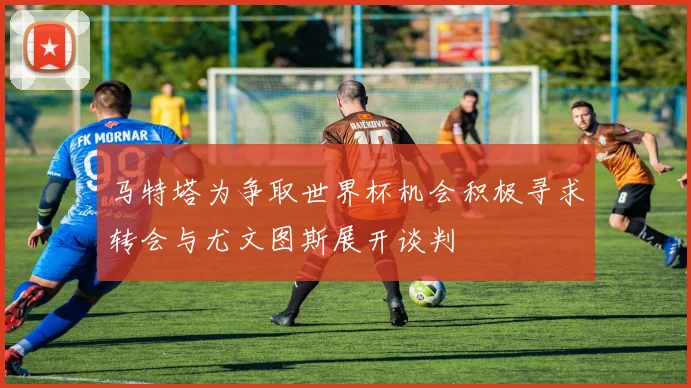 马特塔为争取世界杯机会积极寻求转会与尤文图斯展开谈判