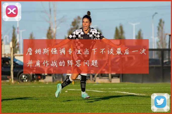 詹姆斯强调专注当下不谈最后一次并肩作战的阵容问题