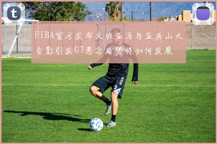 FIBA官方发布文班亚马与亚历山大合影引发G7悬念局势将如何发展