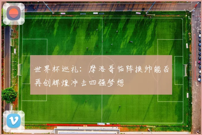 世界杯巡礼：摩洛哥临阵换帅能否再创辉煌冲击四强梦想