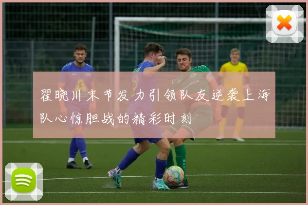 翟晓川末节发力引领队友逆袭上海队心惊胆战的精彩时刻