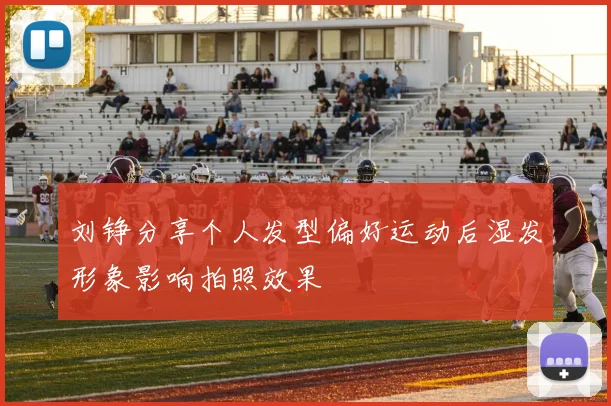 刘铮分享个人发型偏好运动后湿发形象影响拍照效果