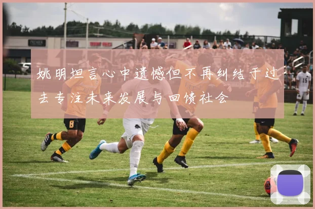 姚明坦言心中遗憾但不再纠结于过去专注未来发展与回馈社会