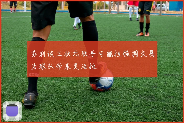 芬利谈三状元联手可能性强调交易为球队带来灵活性