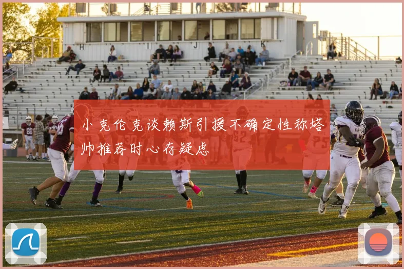 小克伦克谈赖斯引援不确定性称塔帅推荐时心存疑虑