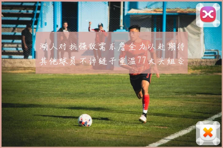 湖人对抗强敌需东詹全力以赴期待其他球员不掉链子重温77大头组合辉煌
