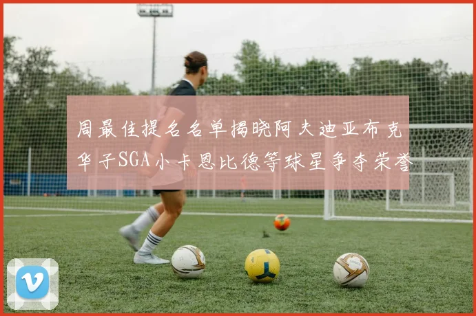 周最佳提名名单揭晓阿夫迪亚布克华子SGA小卡恩比德等球星争夺荣誉