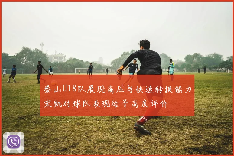 泰山U18队展现高压与快速转换能力宋凯对球队表现给予高度评价
