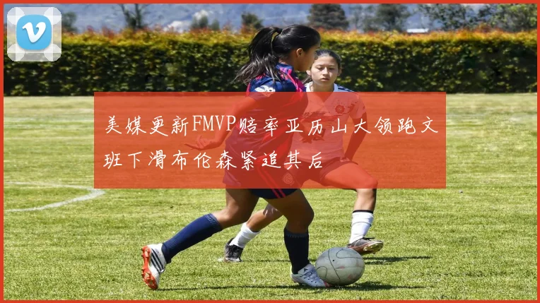 美媒更新FMVP赔率亚历山大领跑文班下滑布伦森紧追其后