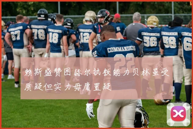 赖斯盛赞图赫尔执教能力贝林虽受质疑但实力毋庸置疑