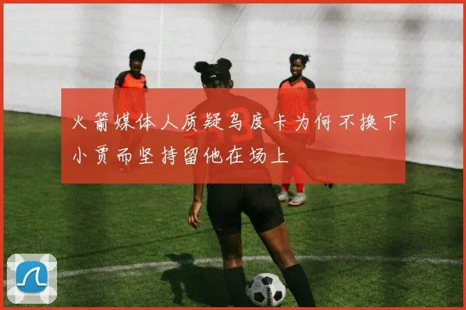 火箭媒体人质疑乌度卡为何不换下小贾而坚持留他在场上