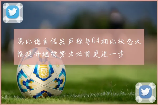 恩比德自信发声称与G4相比状态大幅提升继续努力必将更进一步