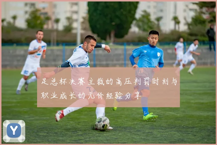 足总杯决赛主裁的高压判罚时刻与职业成长的无价经验分享