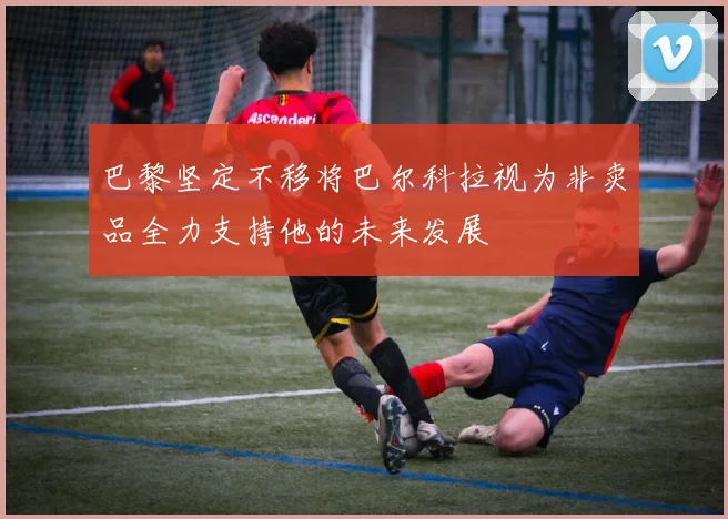 巴黎坚定不移将巴尔科拉视为非卖品全力支持他的未来发展