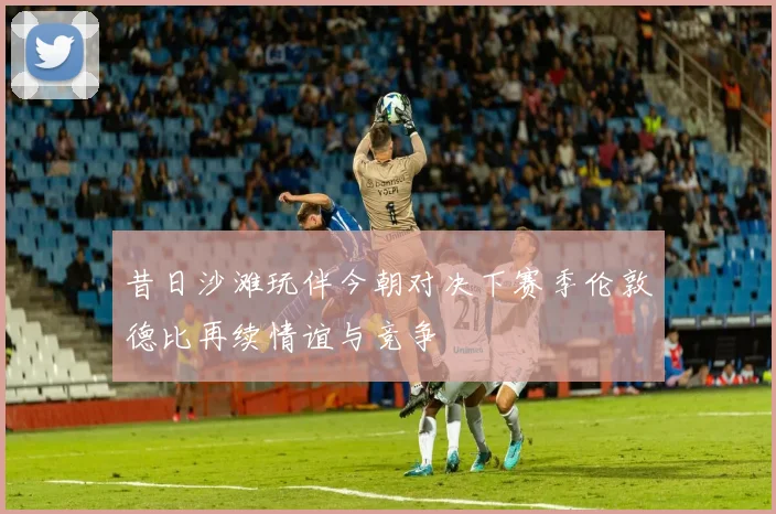 昔日沙滩玩伴今朝对决下赛季伦敦德比再续情谊与竞争