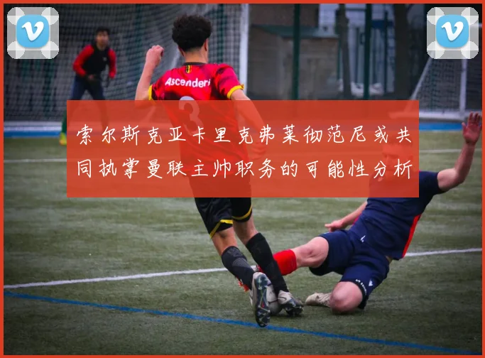 索尔斯克亚卡里克弗莱彻范尼或共同执掌曼联主帅职务的可能性分析