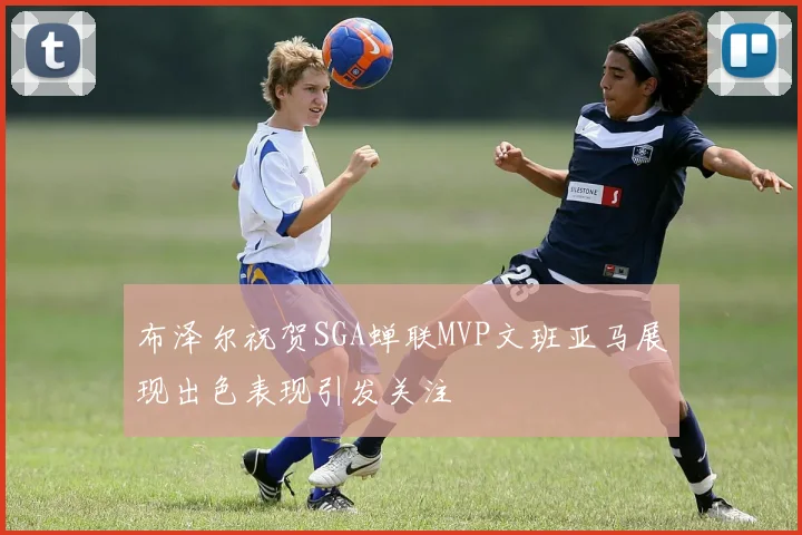 布泽尔祝贺SGA蝉联MVP文班亚马展现出色表现引发关注