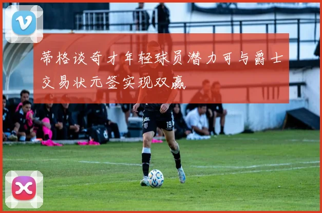 蒂格谈奇才年轻球员潜力可与爵士交易状元签实现双赢
