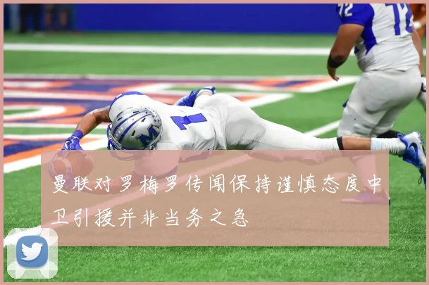 曼联对罗梅罗传闻保持谨慎态度中卫引援并非当务之急